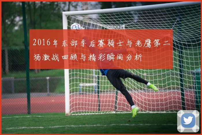 2016年东部季后赛骑士与老鹰第二场激战回顾与精彩瞬间分析