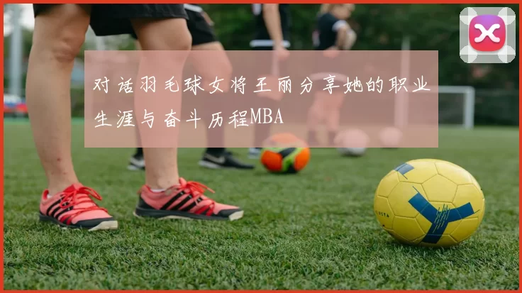 对话羽毛球女将王丽分享她的职业生涯与奋斗历程MBA
