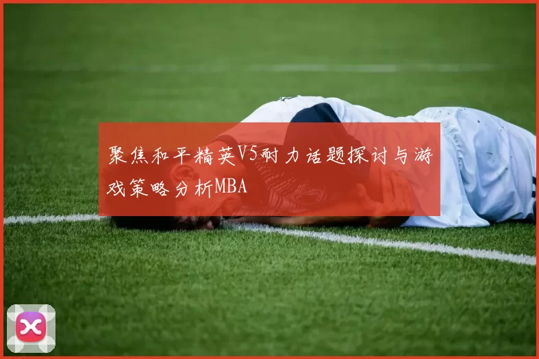 聚焦和平精英V5耐力话题探讨与游戏策略分析MBA