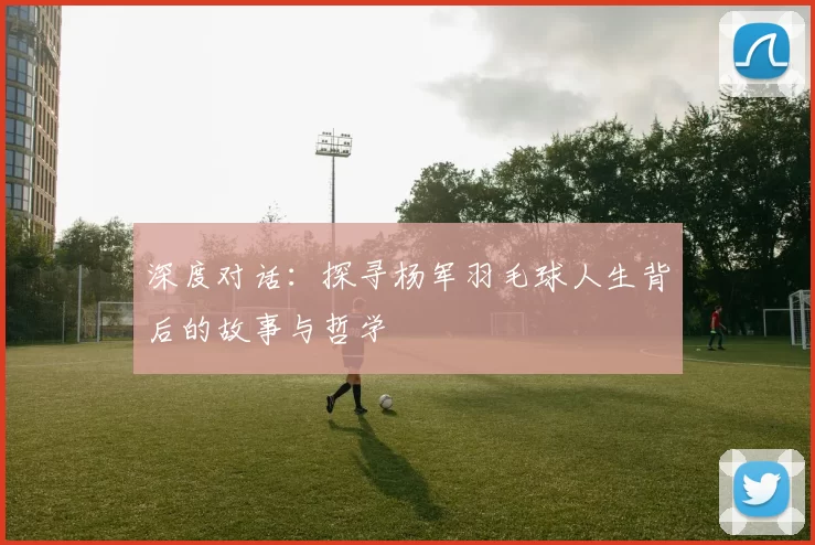深度对话：探寻杨军羽毛球人生背后的故事与哲学