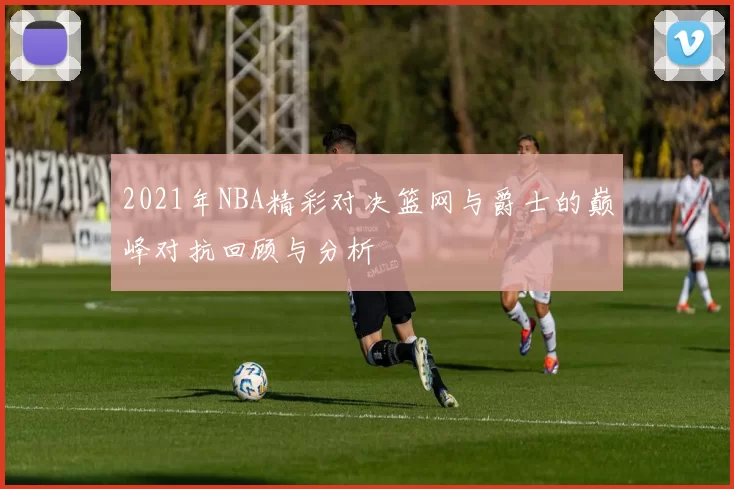 2021年NBA精彩对决篮网与爵士的巅峰对抗回顾与分析