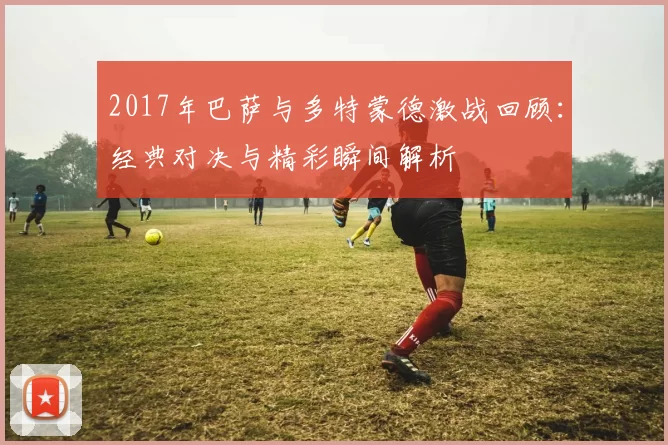 2017年巴萨与多特蒙德激战回顾：经典对决与精彩瞬间解析