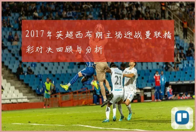 2017年英超西布朗主场迎战曼联精彩对决回顾与分析
