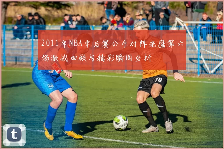 2011年NBA季后赛公牛对阵老鹰第六场激战回顾与精彩瞬间分析
