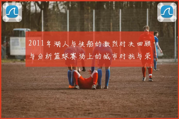 2011年湖人与快船的激烈对决回顾与分析篮球赛场上的城市对抗与荣耀