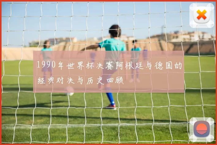 1990年世界杯决赛阿根廷与德国的经典对决与历史回顾