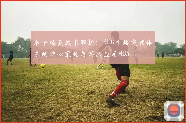 和平精英战术解析：BLG中路突破体系的核心策略与实战应用MBA