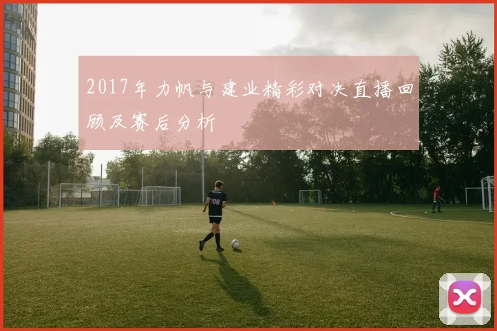 2017年力帆与建业精彩对决直播回顾及赛后分析