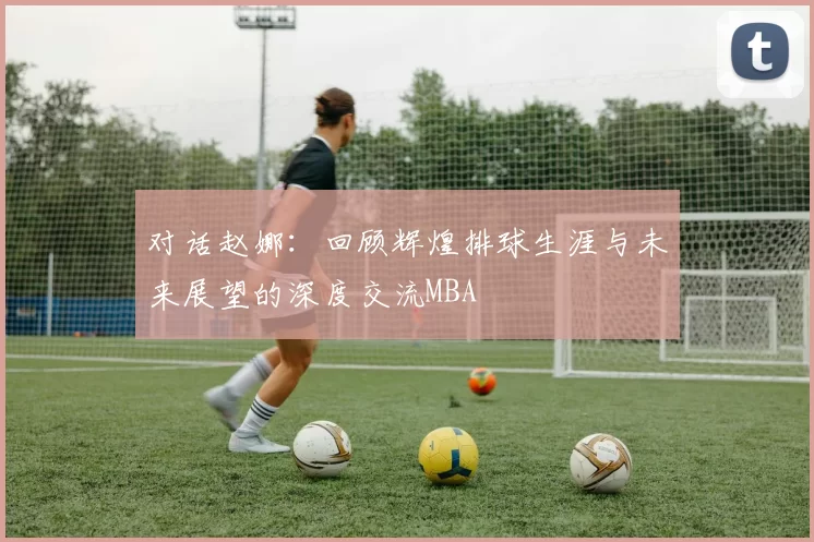 对话赵娜：回顾辉煌排球生涯与未来展望的深度交流MBA